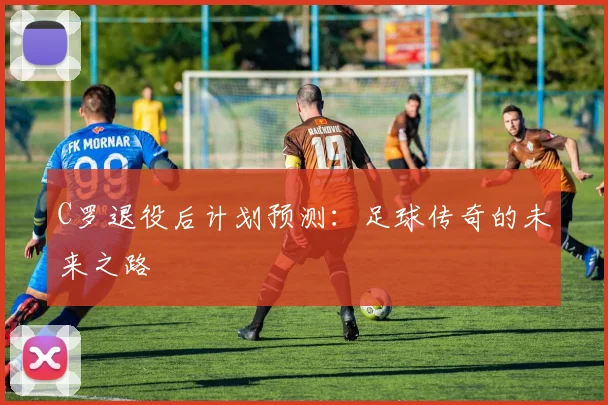 C罗退役后计划预测：足球传奇的未来之路