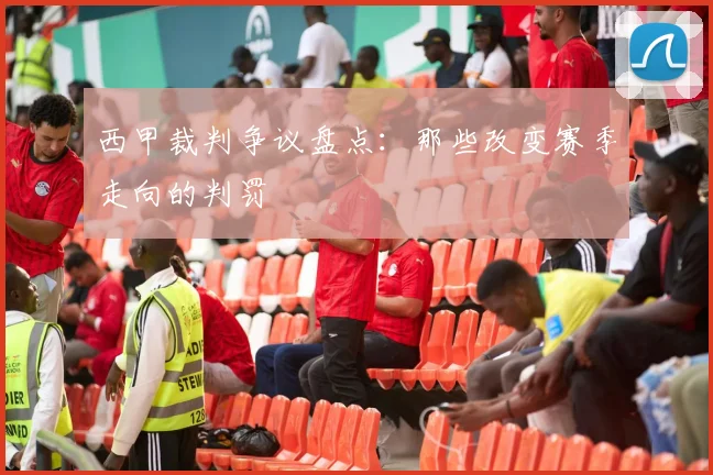 西甲裁判争议盘点:那些改变赛季走向的判罚