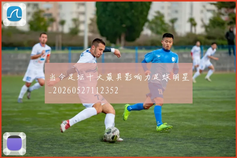 当今足坛十大最具影响力足球明星_20260527112352