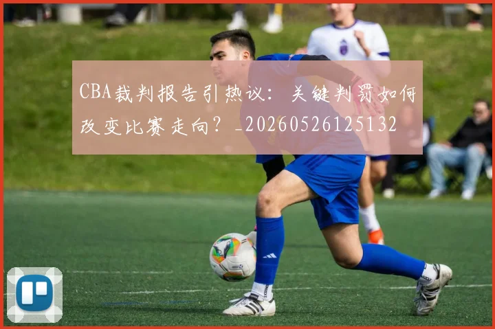CBA裁判报告引热议:关键判罚如何改变比赛走向?_20260526125132