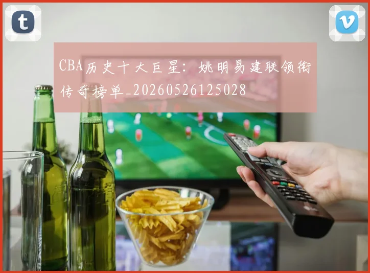 CBA历史十大巨星:姚明易建联领衔传奇榜单_20260526125028