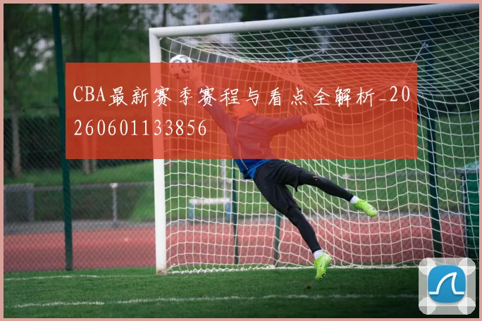 CBA最新赛季赛程与看点全解析_20260601133856