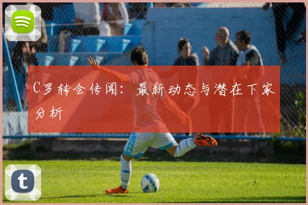 C罗转会传闻：最新动态与潜在下家分析