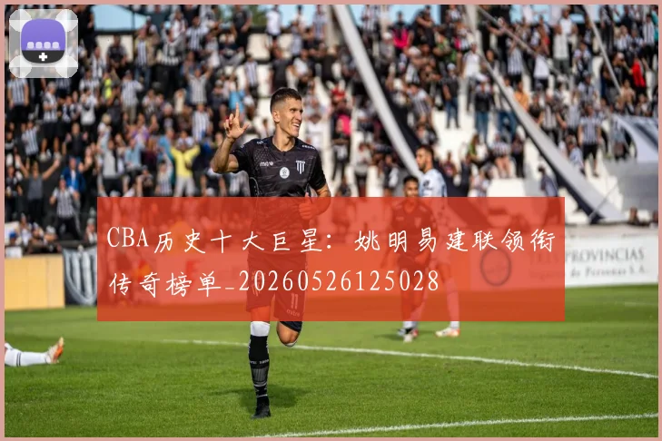 CBA历史十大巨星:姚明易建联领衔传奇榜单_20260526125028
