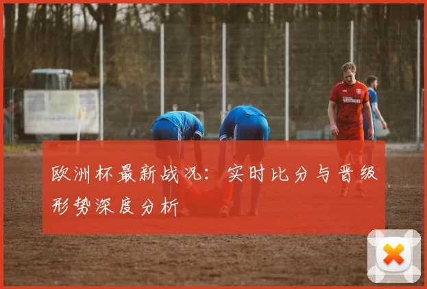 欧洲杯最新战况:实时比分与晋级形势深度分析
