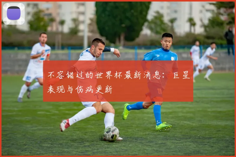 不容错过的世界杯最新消息:巨星表现与伤病更新