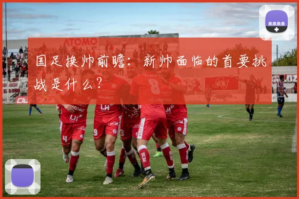 国足换帅前瞻:新帅面临的首要挑战是什么?
