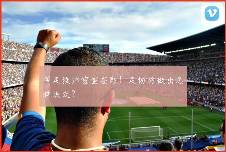 国足换帅官宣在即!足协将做出怎样决定?