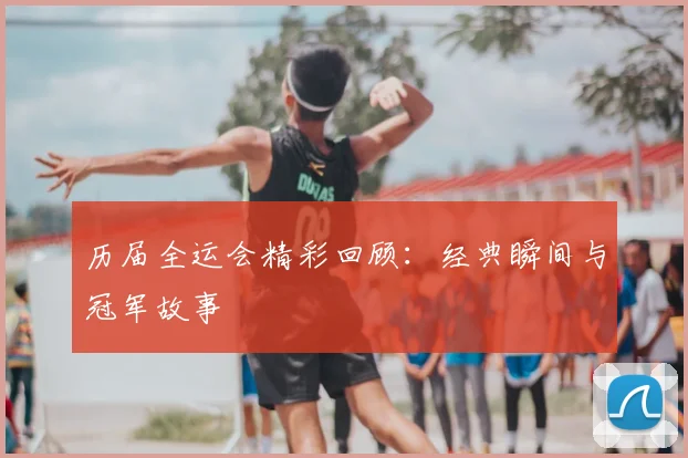 历届全运会精彩回顾：经典瞬间与冠军故事