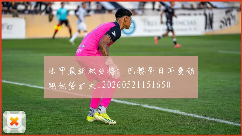 法甲最新积分榜:巴黎圣日耳曼领跑优势扩大_20260521151650
