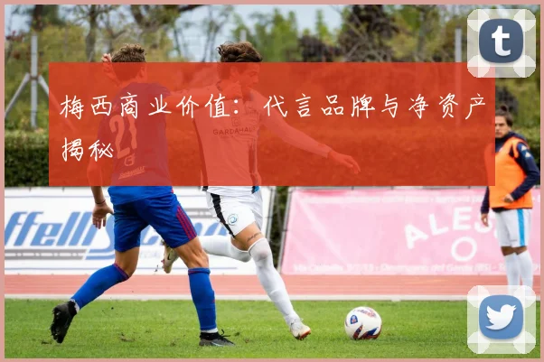 梅西商业价值:代言品牌与净资产揭秘