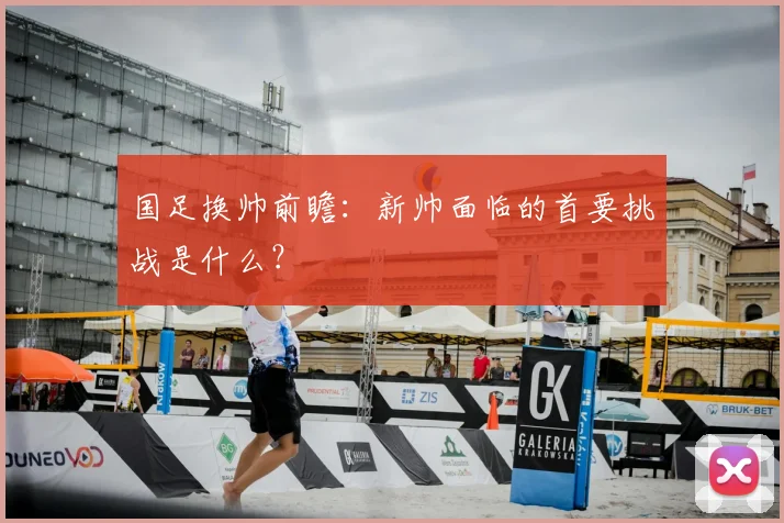 国足换帅前瞻:新帅面临的首要挑战是什么?