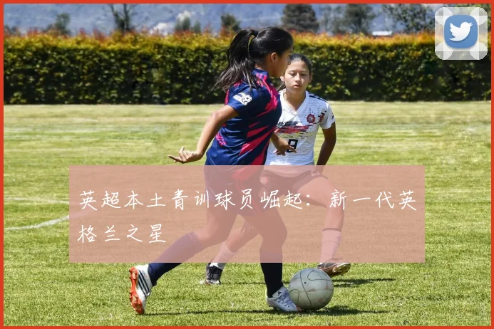 英超本土青训球员崛起:新一代英格兰之星