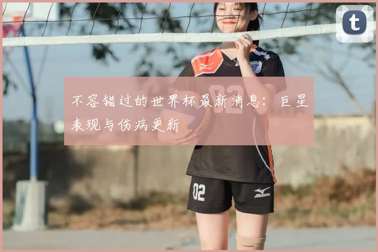 不容错过的世界杯最新消息：巨星表现与伤病更新