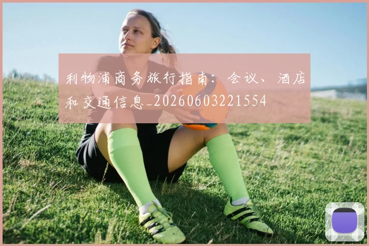 利物浦商务旅行指南:会议、酒店和交通信息_20260603221554