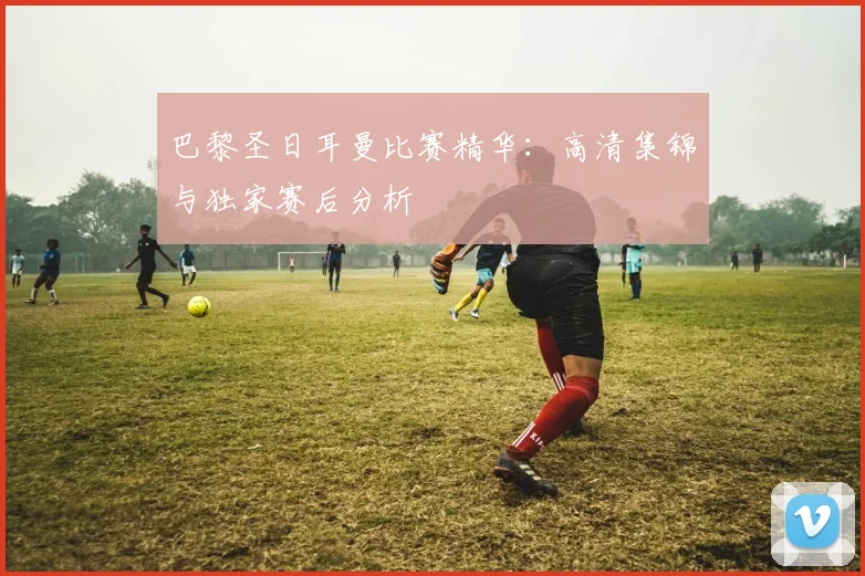 巴黎圣日耳曼比赛精华:高清集锦与独家赛后分析